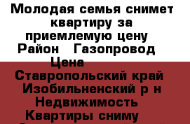 Молодая семья снимет квартиру за приемлемую цену › Район ­ Газопровод › Цена ­ 7 000 - Ставропольский край, Изобильненский р-н Недвижимость » Квартиры сниму   . Ставропольский край